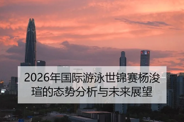 2026年国际游泳世锦赛杨浚瑄的态势分析与未来展望