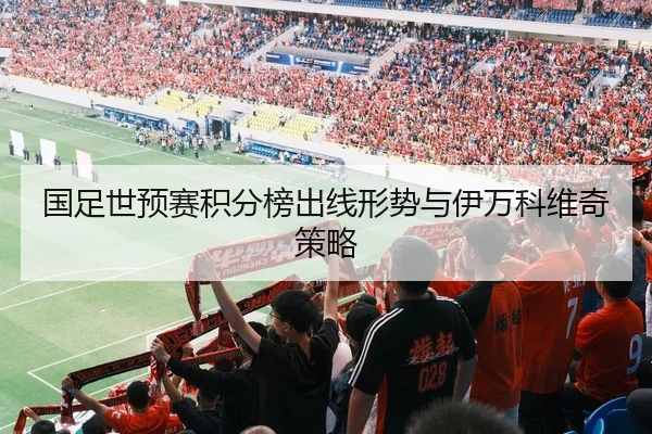 国足世预赛积分榜出线形势与伊万科维奇策略
