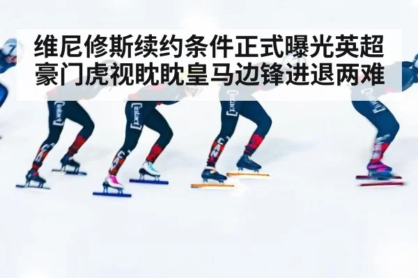 维尼修斯续约条件正式曝光英超豪门虎视眈眈皇马边锋进退两难